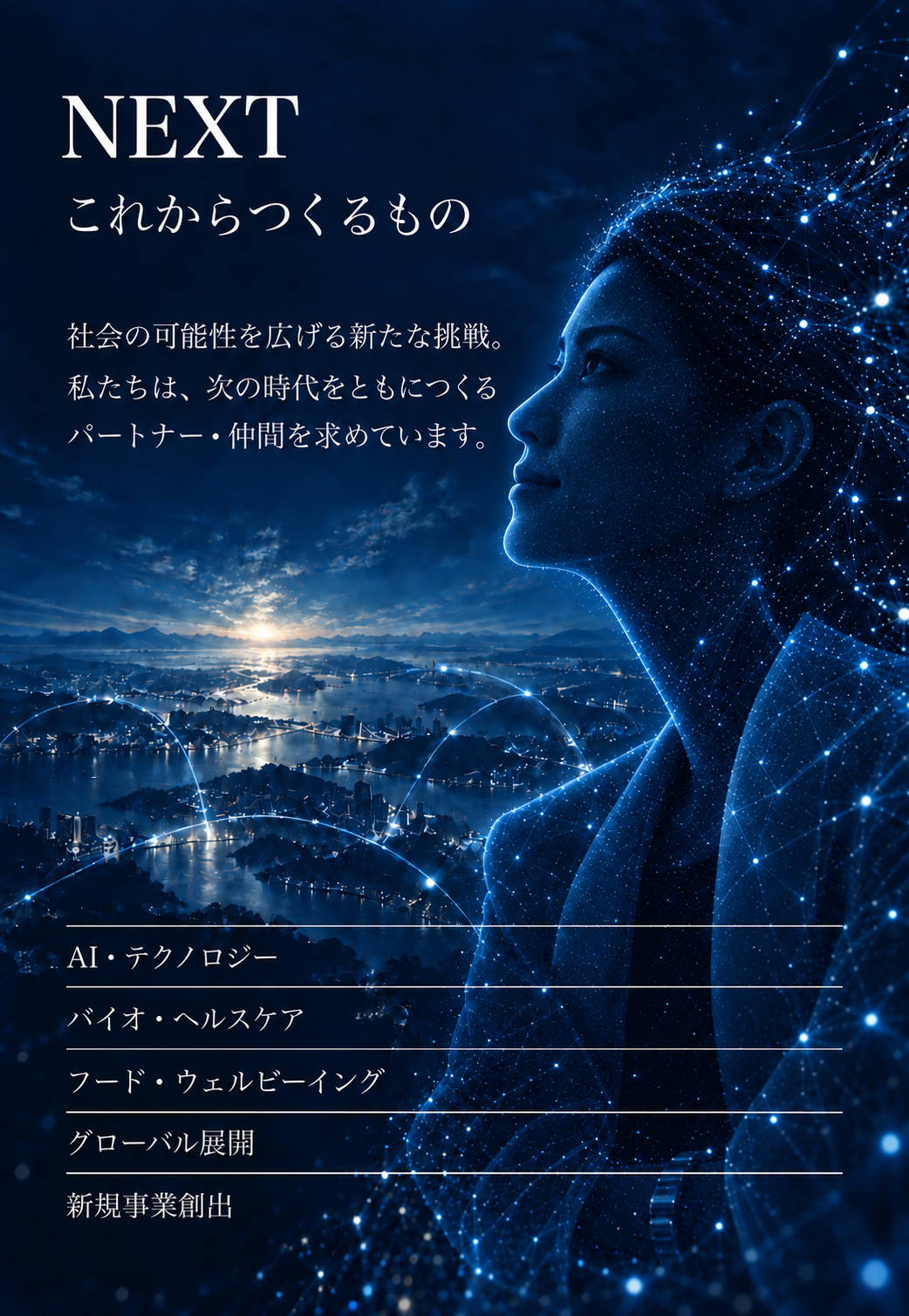 NEXT これからつくるもの。社会の可能性を広げる新たな挑戦。私たちは、次の時代をともにつくるパートナー・仲間を求めています。AI・テクノロジー、バイオ・ヘルスケア、フード・ウェルビーイング、グローバル展開、新規事業創出。